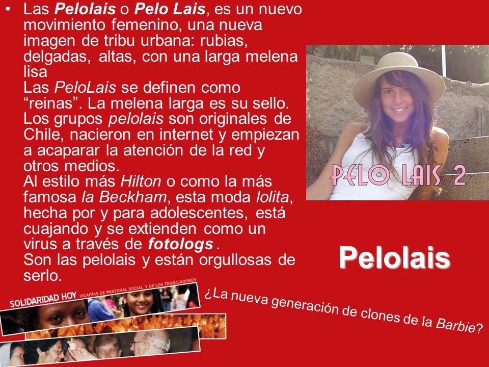Las Pelolais o Pelo Lais, es un nuevo movimiento femenino, una nueva imagen de tribu urbana: rubias, delgadas, altas, con una larga melena lisa Las PeloLais se definen como reinas . La melena larga es su sello. Los grupos pelolais son originales de Chile, nacieron en internet y empiezan a acaparar la atención de la red y otros medios. Al estilo más Hilton o como la más famosa la Beckham, esta moda lolita, hecha por y para adolescentes, está cuajando y se extienden como un virus a través de fotologs . Son las pelolais y están orgullosas de serlo.