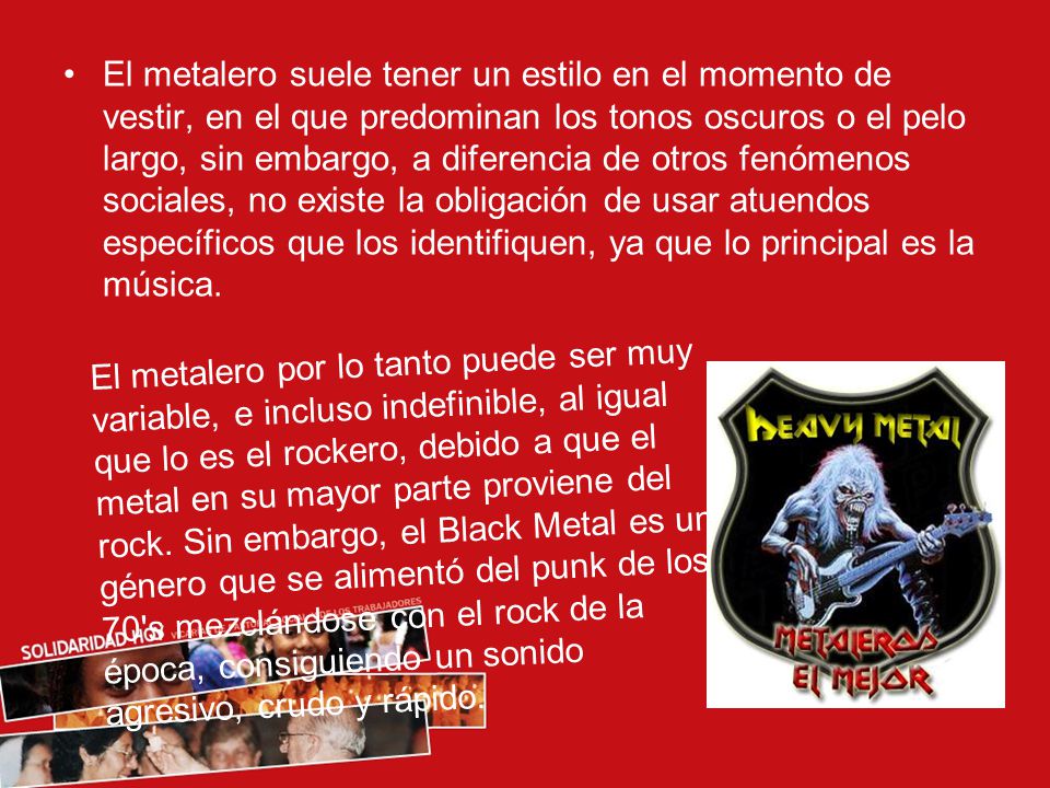 El metalero suele tener un estilo en el momento de vestir, en el que predominan los tonos oscuros o el pelo largo, sin embargo, a diferencia de otros fenómenos sociales, no existe la obligación de usar atuendos específicos que los identifiquen, ya que lo principal es la música.