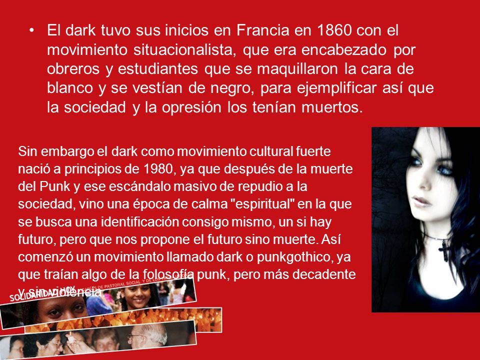 El dark tuvo sus inicios en Francia en 1860 con el movimiento situacionalista, que era encabezado por obreros y estudiantes que se maquillaron la cara de blanco y se vestían de negro, para ejemplificar así que la sociedad y la opresión los tenían muertos.