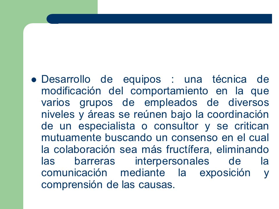 Desarrollo de equipos : una técnica de modificación del comportamiento en la que varios grupos de empleados de diversos niveles y áreas se reúnen bajo la coordinación de un especialista o consultor y se critican mutuamente buscando un consenso en el cual la colaboración sea más fructífera, eliminando las barreras interpersonales de la comunicación mediante la exposición y comprensión de las causas.