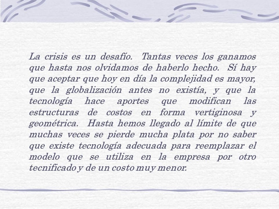 La crisis es un desafío. Tantas veces los ganamos que hasta nos olvidamos de haberlo hecho. Sí hay que aceptar que hoy en día la complejidad es mayor, que la globalización antes no existía, y que la tecnología hace aportes que modifican las estructuras de costos en forma vertiginosa y geométrica. Hasta hemos llegado al límite de que muchas veces se pierde mucha plata por no saber que existe tecnología adecuada para reemplazar el modelo que se utiliza en la empresa por otro tecnificado y de un costo muy menor.