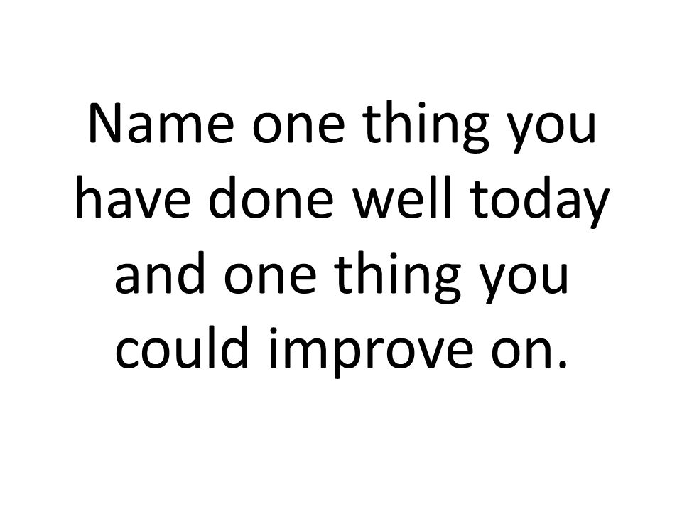 Name one thing you have done well today and one thing you could improve on.
