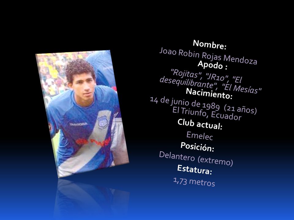 Nombre: Joao Robin Rojas Mendoza Apodo : Rojitas , JR10 , El desequilibrante , El Mesías Nacimiento: 14 de junio de 1989 (21 años) El Triunfo, Ecuador Club actual: Emelec Posición: Delantero (extremo) Estatura: 1,73 metros