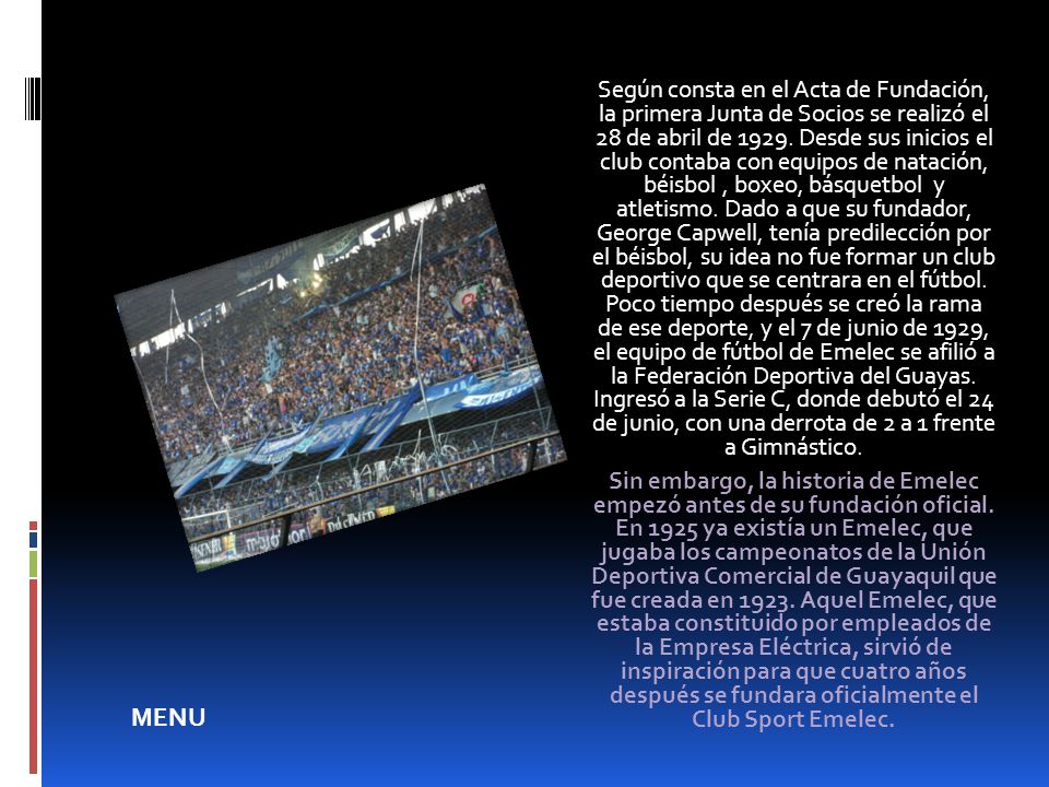 Según consta en el Acta de Fundación, la primera Junta de Socios se realizó el 28 de abril de Desde sus inicios el club contaba con equipos de natación, béisbol , boxeo, básquetbol y atletismo. Dado a que su fundador, George Capwell, tenía predilección por el béisbol, su idea no fue formar un club deportivo que se centrara en el fútbol. Poco tiempo después se creó la rama de ese deporte, y el 7 de junio de 1929, el equipo de fútbol de Emelec se afilió a la Federación Deportiva del Guayas. Ingresó a la Serie C, donde debutó el 24 de junio, con una derrota de 2 a 1 frente a Gimnástico.