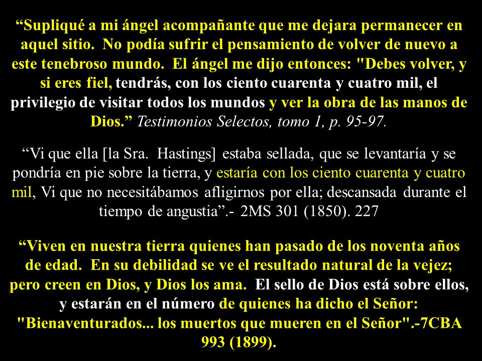 Supliqué a mi ángel acompañante que me dejara permanecer en aquel sitio. No podía sufrir el pensamiento de volver de nuevo a este tenebroso mundo. El ángel me dijo entonces: Debes volver, y si eres fiel, tendrás, con los ciento cuarenta y cuatro mil, el privilegio de visitar todos los mundos y ver la obra de las manos de Dios. Testimonios Selectos, tomo 1, p