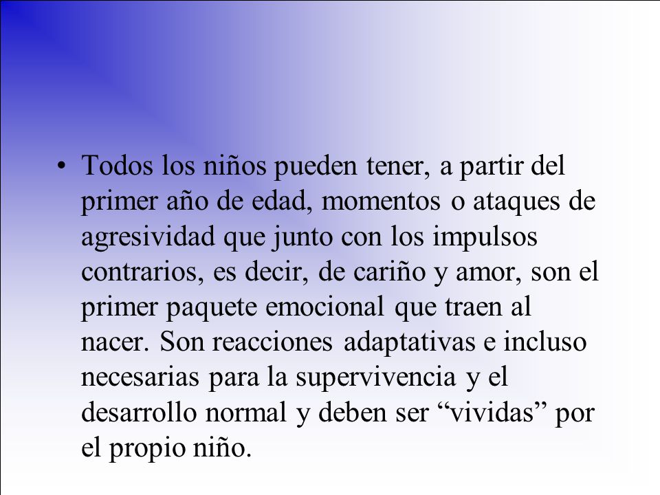 Todos los niños pueden tener, a partir del primer año de edad, momentos o ataques de agresividad que junto con los impulsos contrarios, es decir, de cariño y amor, son el primer paquete emocional que traen al nacer.