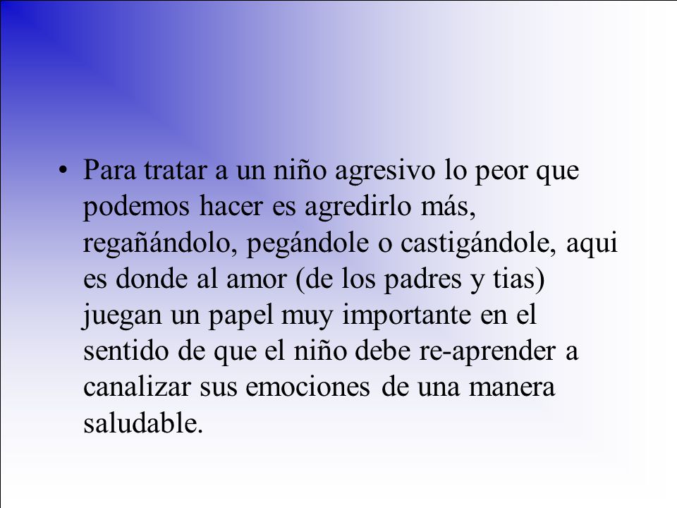 Para tratar a un niño agresivo lo peor que podemos hacer es agredirlo más, regañándolo, pegándole o castigándole, aqui es donde al amor (de los padres y tias) juegan un papel muy importante en el sentido de que el niño debe re-aprender a canalizar sus emociones de una manera saludable.