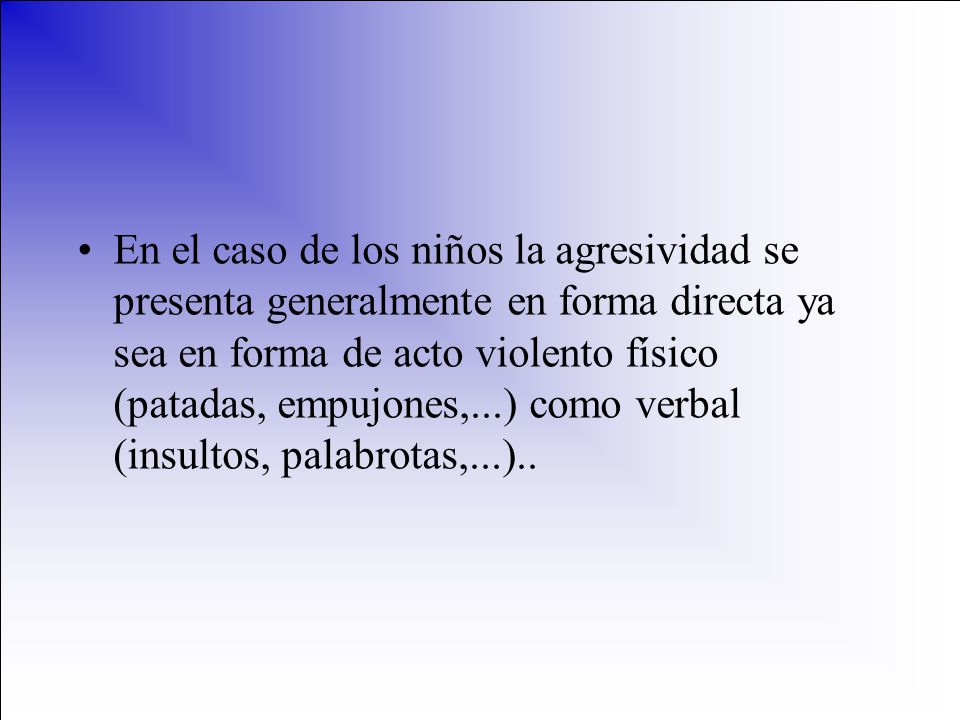 En el caso de los niños la agresividad se presenta generalmente en forma directa ya sea en forma de acto violento físico (patadas, empujones,...) como verbal (insultos, palabrotas,...)..