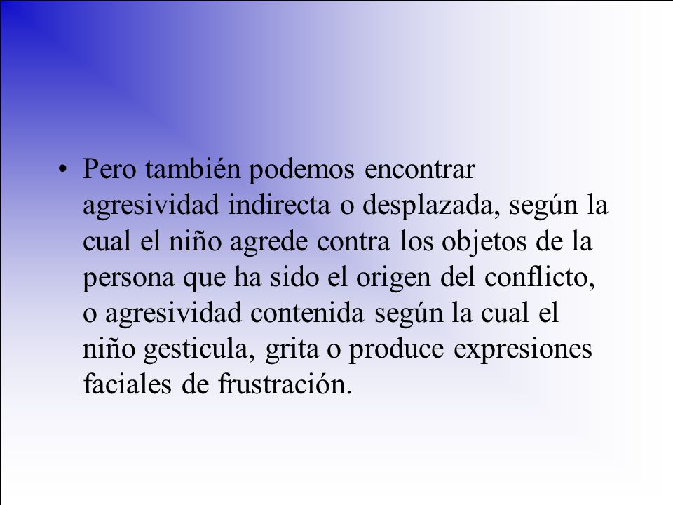Pero también podemos encontrar agresividad indirecta o desplazada, según la cual el niño agrede contra los objetos de la persona que ha sido el origen del conflicto, o agresividad contenida según la cual el niño gesticula, grita o produce expresiones faciales de frustración.