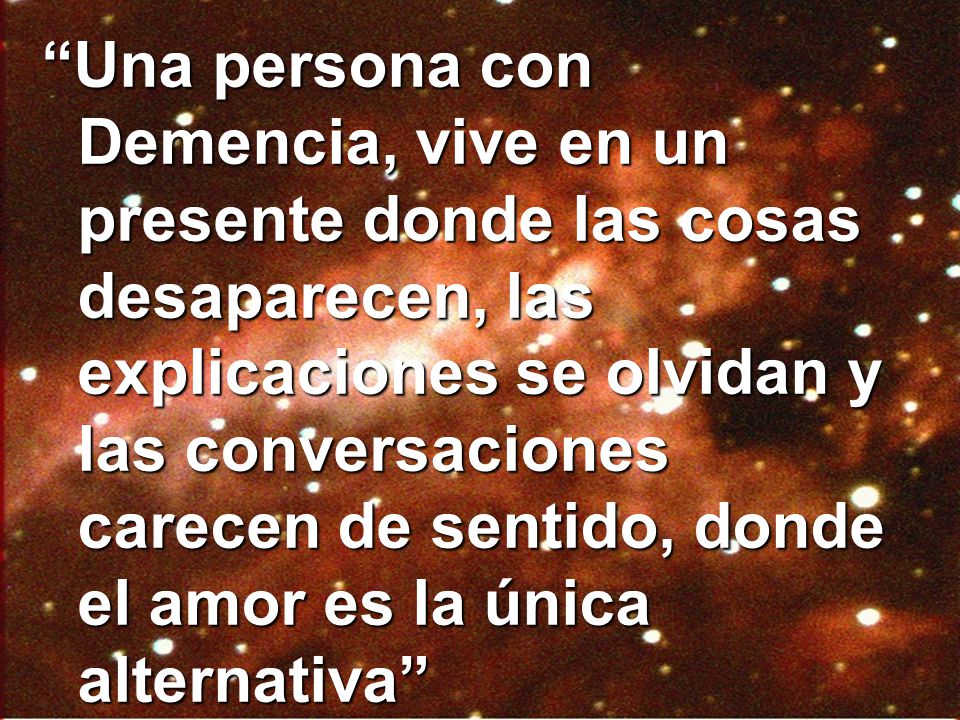 Una persona con Demencia, vive en un presente donde las cosas desaparecen, las explicaciones se olvidan y las conversaciones carecen de sentido, donde el amor es la única alternativa