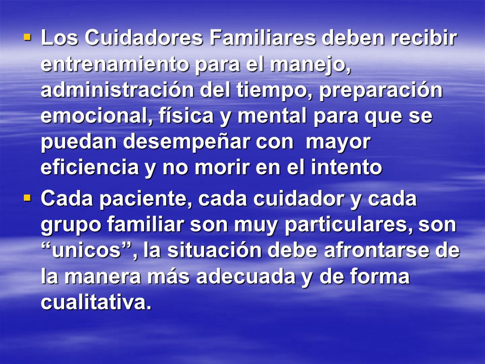 Los Cuidadores Familiares deben recibir entrenamiento para el manejo, administración del tiempo, preparación emocional, física y mental para que se puedan desempeñar con mayor eficiencia y no morir en el intento