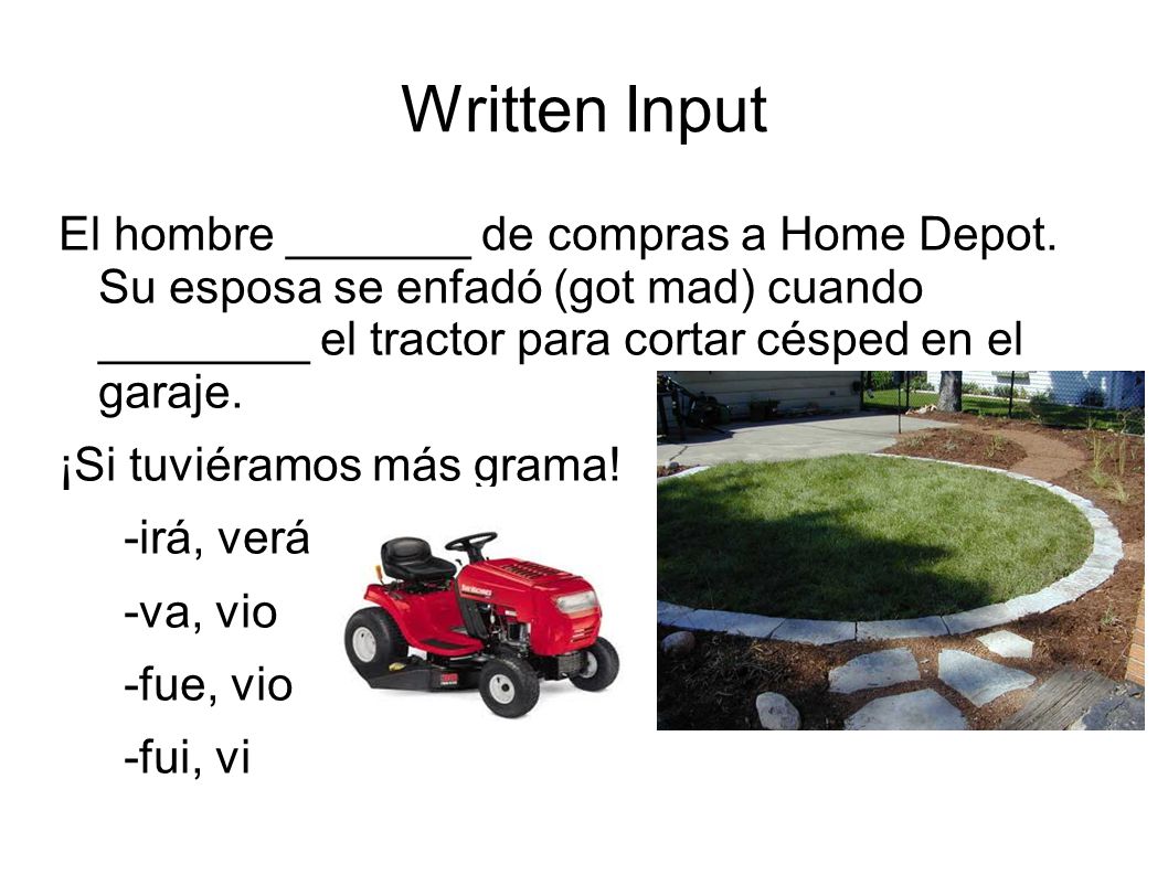 Written Input El hombre _______ de compras a Home Depot. Su esposa se enfadó (got mad) cuando ________ el tractor para cortar césped en el garaje.