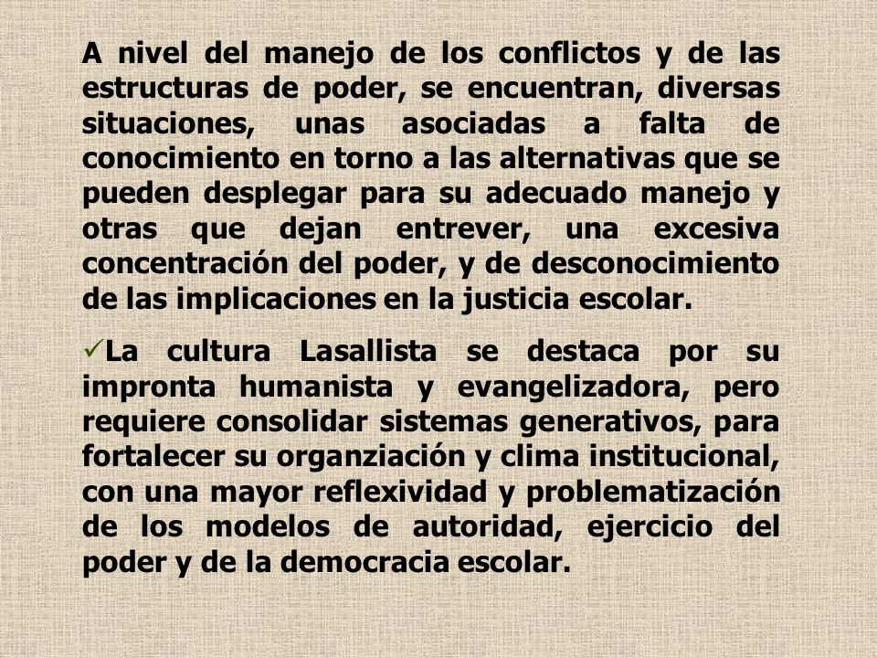 A nivel del manejo de los conflictos y de las estructuras de poder, se encuentran, diversas situaciones, unas asociadas a falta de conocimiento en torno a las alternativas que se pueden desplegar para su adecuado manejo y otras que dejan entrever, una excesiva concentración del poder, y de desconocimiento de las implicaciones en la justicia escolar.