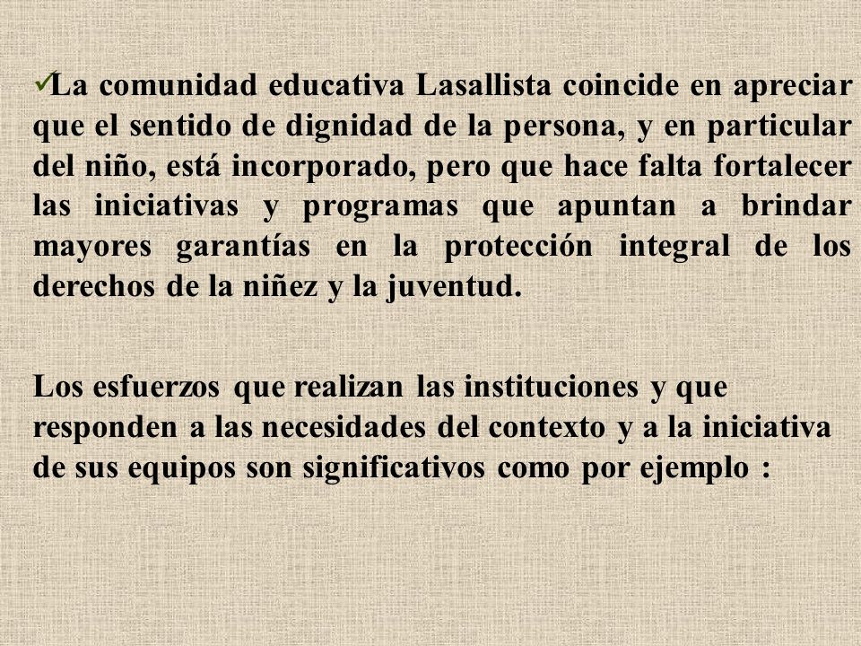 La comunidad educativa Lasallista coincide en apreciar que el sentido de dignidad de la persona, y en particular del niño, está incorporado, pero que hace falta fortalecer las iniciativas y programas que apuntan a brindar mayores garantías en la protección integral de los derechos de la niñez y la juventud.