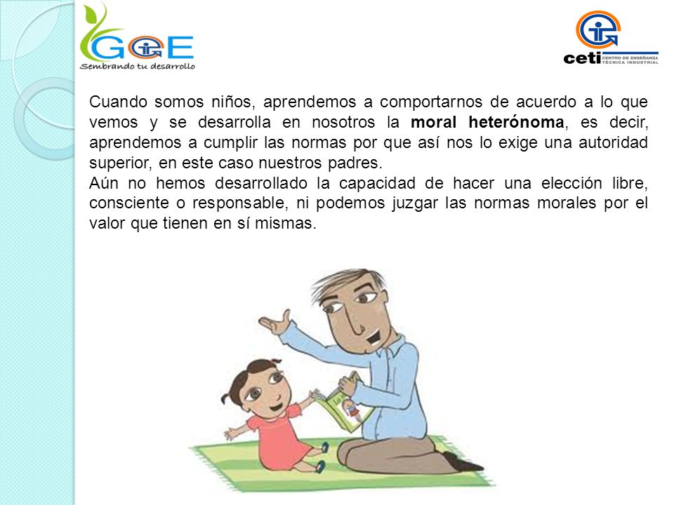 Cuando somos niños, aprendemos a comportarnos de acuerdo a lo que vemos y se desarrolla en nosotros la moral heterónoma, es decir, aprendemos a cumplir las normas por que así nos lo exige una autoridad superior, en este caso nuestros padres.