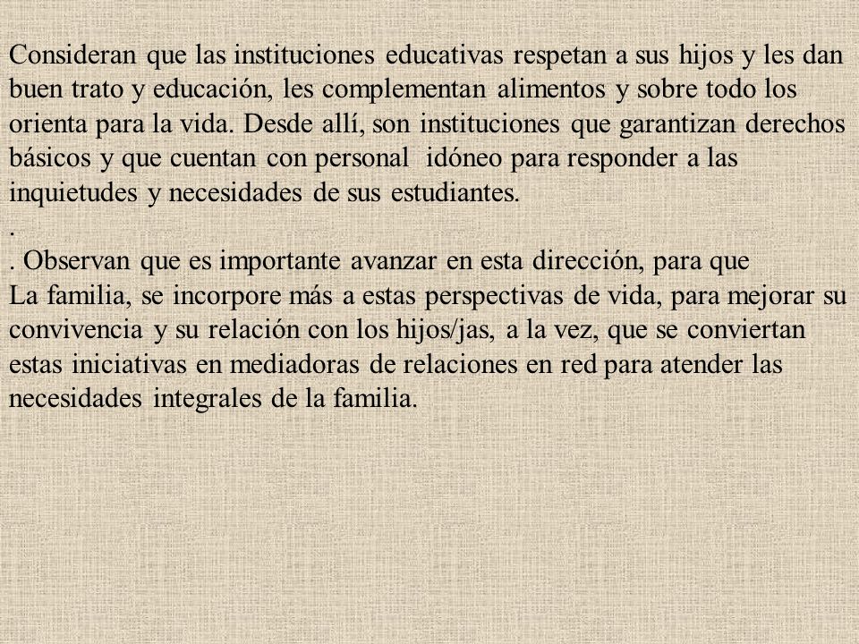 Consideran que las instituciones educativas respetan a sus hijos y les dan buen trato y educación, les complementan alimentos y sobre todo los orienta para la vida. Desde allí, son instituciones que garantizan derechos básicos y que cuentan con personal idóneo para responder a las inquietudes y necesidades de sus estudiantes.
