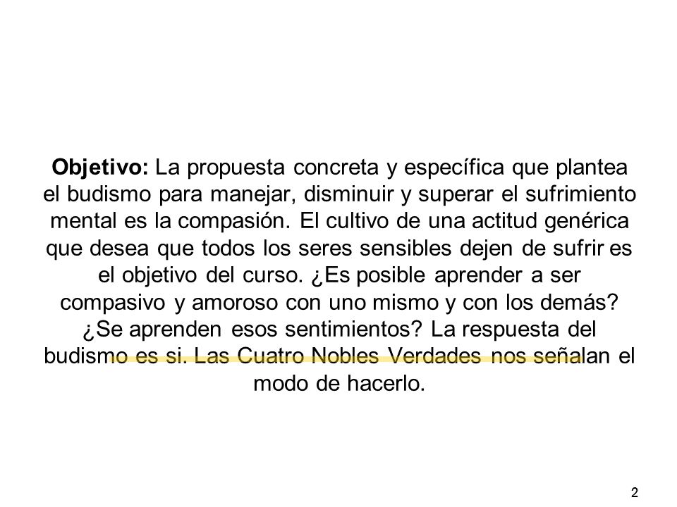 Objetivo: La propuesta concreta y específica que plantea el budismo para manejar, disminuir y superar el sufrimiento mental es la compasión. El cultivo de una actitud genérica que desea que todos los seres sensibles dejen de sufrir es el objetivo del curso. ¿Es posible aprender a ser compasivo y amoroso con uno mismo y con los demás ¿Se aprenden esos sentimientos La respuesta del budismo es si. Las Cuatro Nobles Verdades nos señalan el modo de hacerlo.