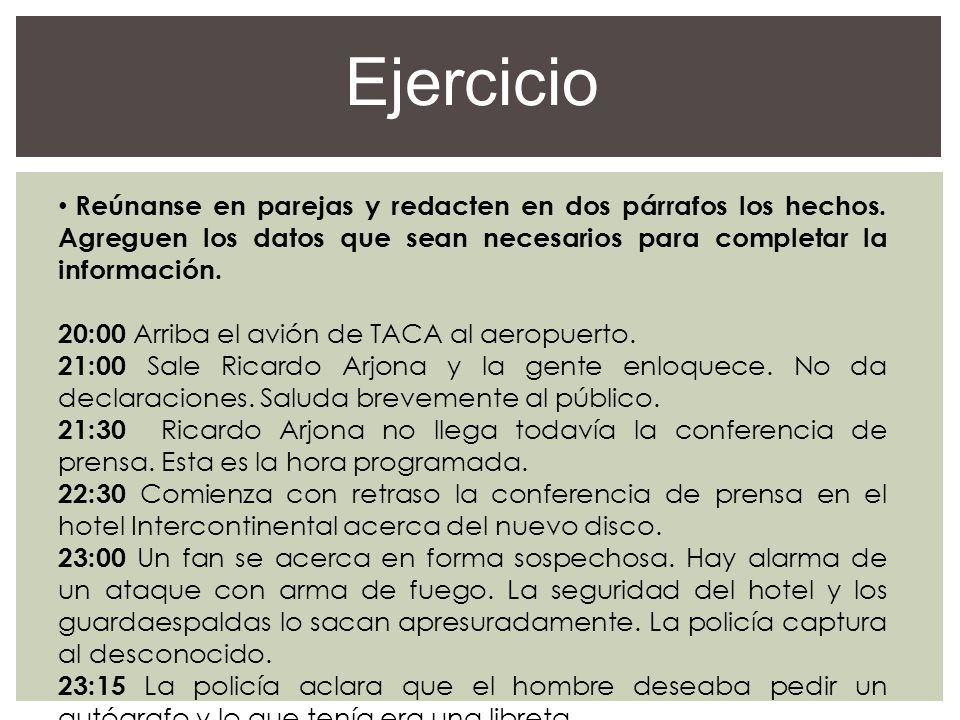 Ejercicio Reúnanse en parejas y redacten en dos párrafos los hechos. Agreguen los datos que sean necesarios para completar la información.
