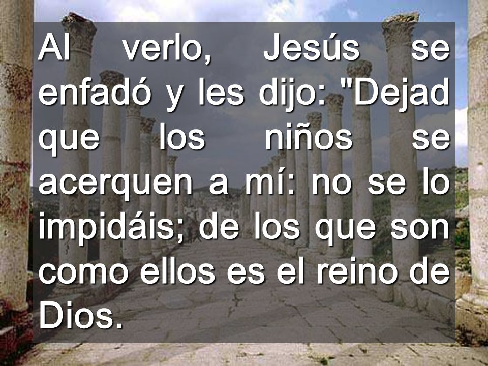 Al verlo, Jesús se enfadó y les dijo: Dejad que los niños se acerquen a mí: no se lo impidáis; de los que son como ellos es el reino de Dios.