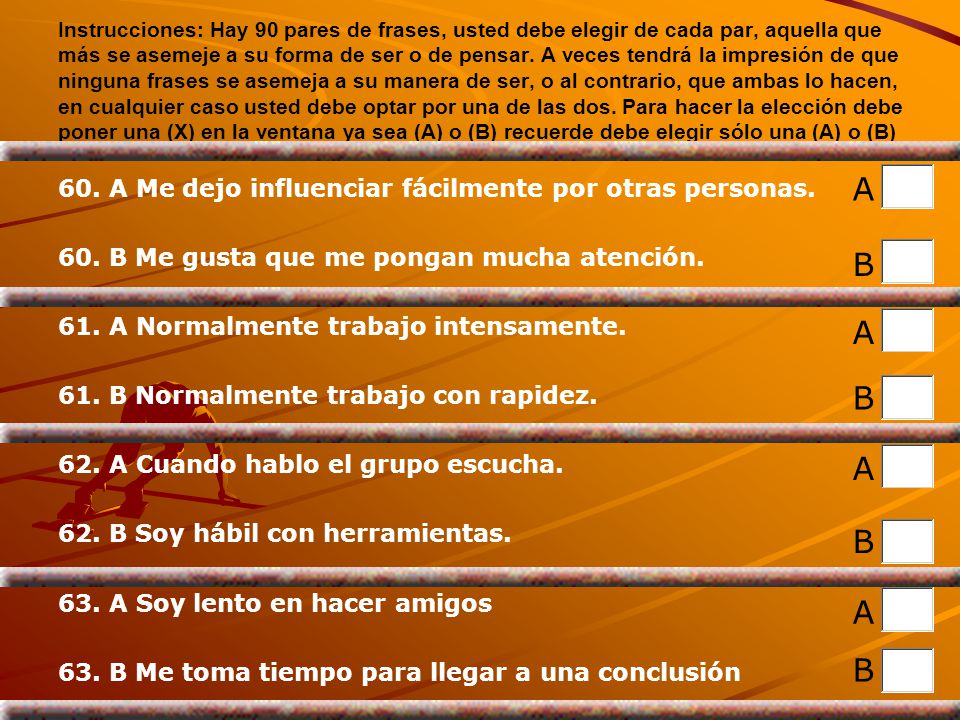Instrucciones: Hay 90 pares de frases, usted debe elegir de cada par, aquella que más se asemeje a su forma de ser o de pensar. A veces tendrá la impresión de que ninguna frases se asemeja a su manera de ser, o al contrario, que ambas lo hacen, en cualquier caso usted debe optar por una de las dos. Para hacer la elección debe poner una (X) en la ventana ya sea (A) o (B) recuerde debe elegir sólo una (A) o (B)