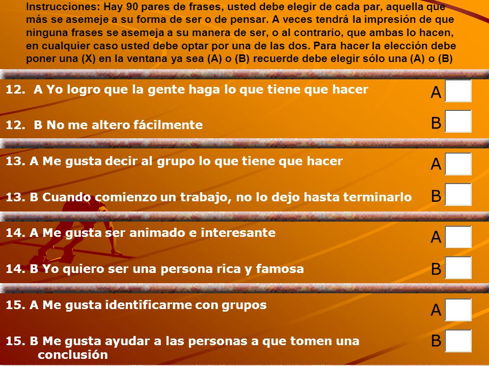 Instrucciones: Hay 90 pares de frases, usted debe elegir de cada par, aquella que más se asemeje a su forma de ser o de pensar. A veces tendrá la impresión de que ninguna frases se asemeja a su manera de ser, o al contrario, que ambas lo hacen, en cualquier caso usted debe optar por una de las dos. Para hacer la elección debe poner una (X) en la ventana ya sea (A) o (B) recuerde debe elegir sólo una (A) o (B)