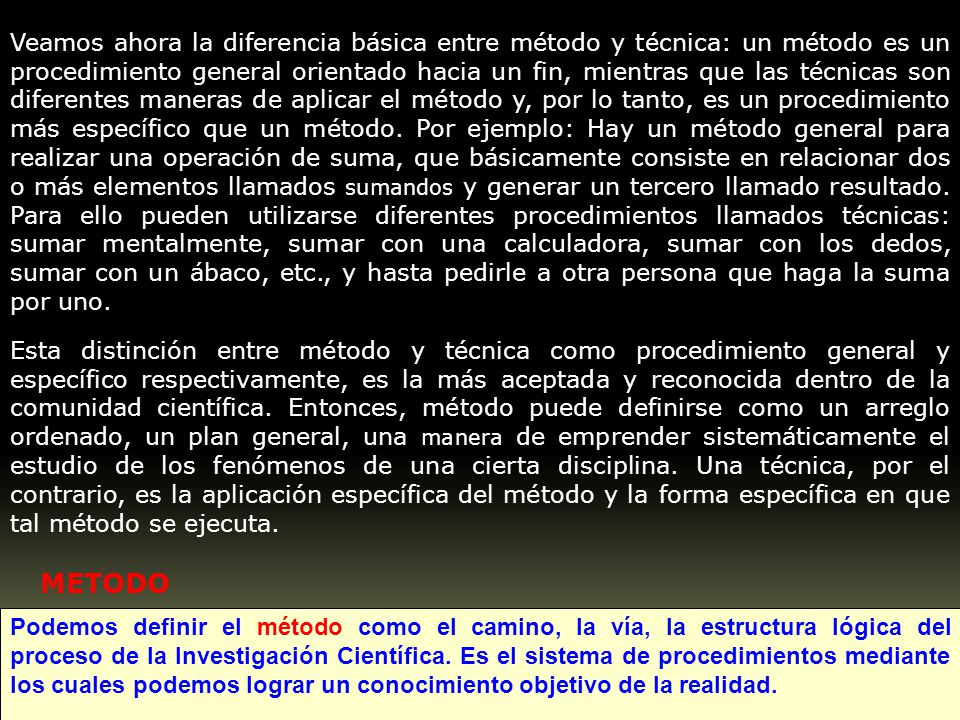 Veamos ahora la diferencia básica entre método y técnica: un método es un procedimiento general orientado hacia un fin, mientras que las técnicas son diferentes maneras de aplicar el método y, por lo tanto, es un procedimiento más específico que un método. Por ejemplo: Hay un método general para realizar una operación de suma, que básicamente consiste en relacionar dos o más elementos llamados sumandos y generar un tercero llamado resultado. Para ello pueden utilizarse diferentes procedimientos llamados técnicas: sumar mentalmente, sumar con una calculadora, sumar con los dedos, sumar con un ábaco, etc., y hasta pedirle a otra persona que haga la suma por uno.