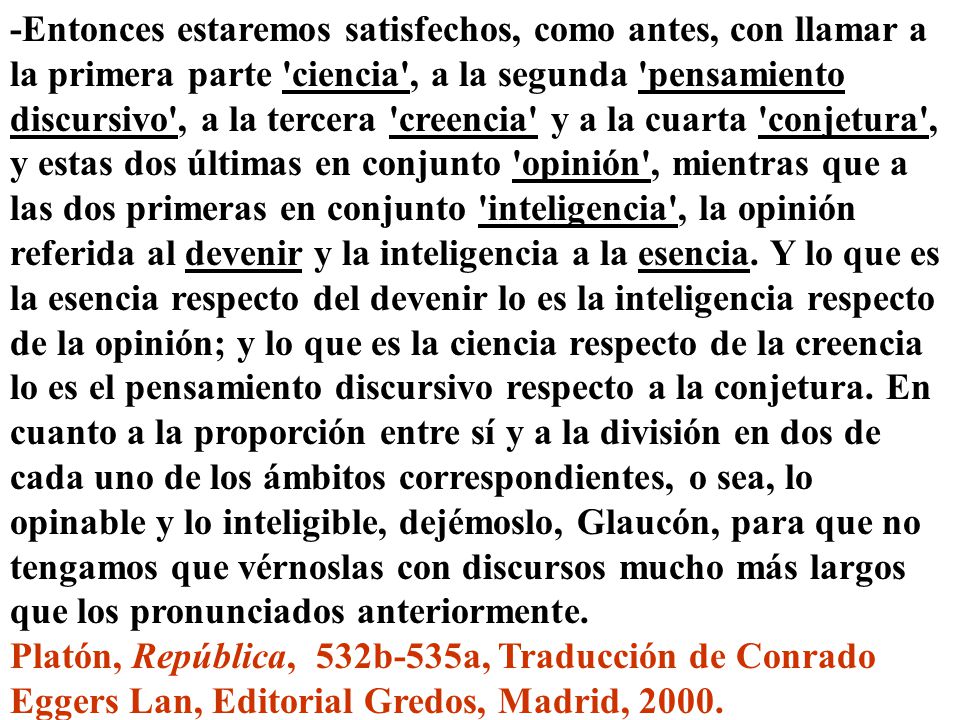 -Entonces estaremos satisfechos, como antes, con llamar a la primera parte ciencia , a la segunda pensamiento discursivo , a la tercera creencia y a la cuarta conjetura , y estas dos últimas en conjunto opinión , mientras que a las dos primeras en conjunto inteligencia , la opinión referida al devenir y la inteligencia a la esencia. Y lo que es la esencia respecto del devenir lo es la inteligencia respecto de la opinión; y lo que es la ciencia respecto de la creencia lo es el pensamiento discursivo respecto a la conjetura. En cuanto a la proporción entre sí y a la división en dos de cada uno de los ámbitos correspondientes, o sea, lo opinable y lo inteligible, dejémoslo, Glaucón, para que no tengamos que vérnoslas con discursos mucho más largos que los pronunciados anteriormente.
