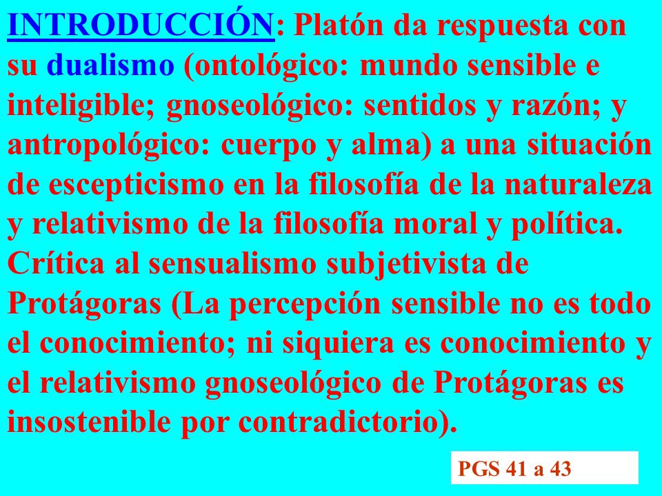 INTRODUCCIÓN: Platón da respuesta con su dualismo (ontológico: mundo sensible e inteligible; gnoseológico: sentidos y razón; y antropológico: cuerpo y alma) a una situación de escepticismo en la filosofía de la naturaleza y relativismo de la filosofía moral y política. Crítica al sensualismo subjetivista de Protágoras (La percepción sensible no es todo el conocimiento; ni siquiera es conocimiento y el relativismo gnoseológico de Protágoras es insostenible por contradictorio).