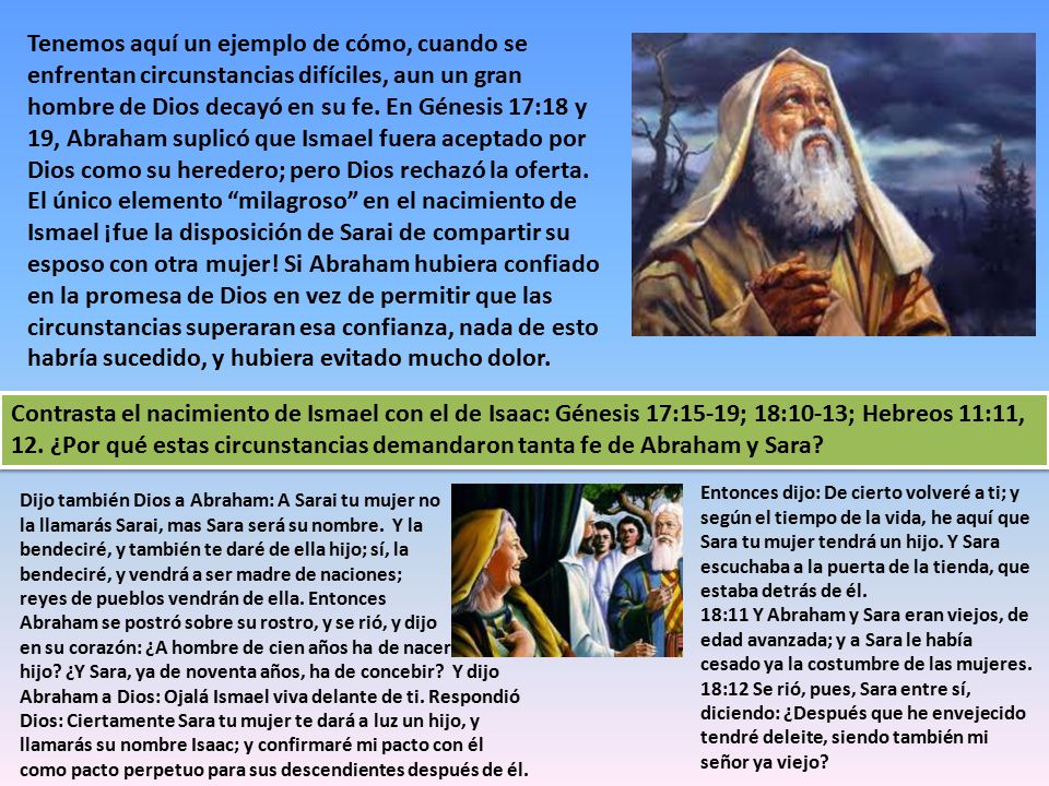Tenemos aquí un ejemplo de cómo, cuando se enfrentan circunstancias difíciles, aun un gran hombre de Dios decayó en su fe. En Génesis 17:18 y 19, Abraham suplicó que Ismael fuera aceptado por Dios como su heredero; pero Dios rechazó la oferta. El único elemento milagroso en el nacimiento de Ismael ¡fue la disposición de Sarai de compartir su esposo con otra mujer! Si Abraham hubiera confiado en la promesa de Dios en vez de permitir que las circunstancias superaran esa confianza, nada de esto habría sucedido, y hubiera evitado mucho dolor.