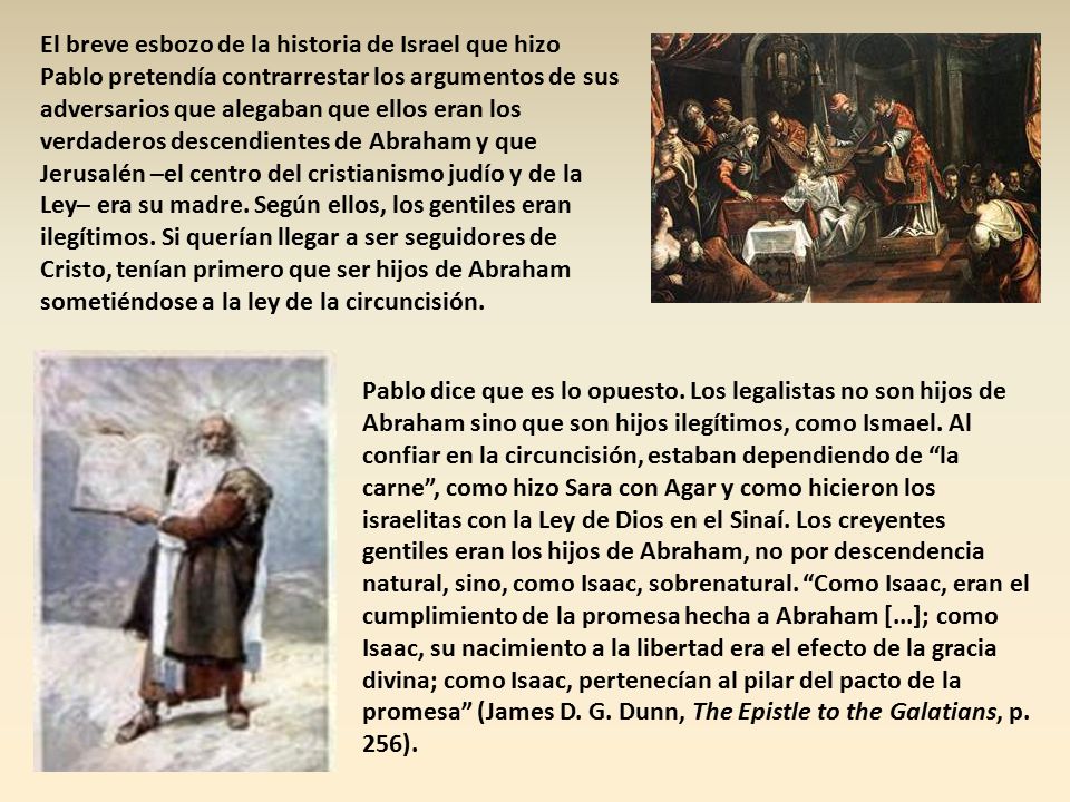 El breve esbozo de la historia de Israel que hizo Pablo pretendía contrarrestar los argumentos de sus adversarios que alegaban que ellos eran los verdaderos descendientes de Abraham y que Jerusalén –el centro del cristianismo judío y de la Ley– era su madre. Según ellos, los gentiles eran ilegítimos. Si querían llegar a ser seguidores de Cristo, tenían primero que ser hijos de Abraham sometiéndose a la ley de la circuncisión.