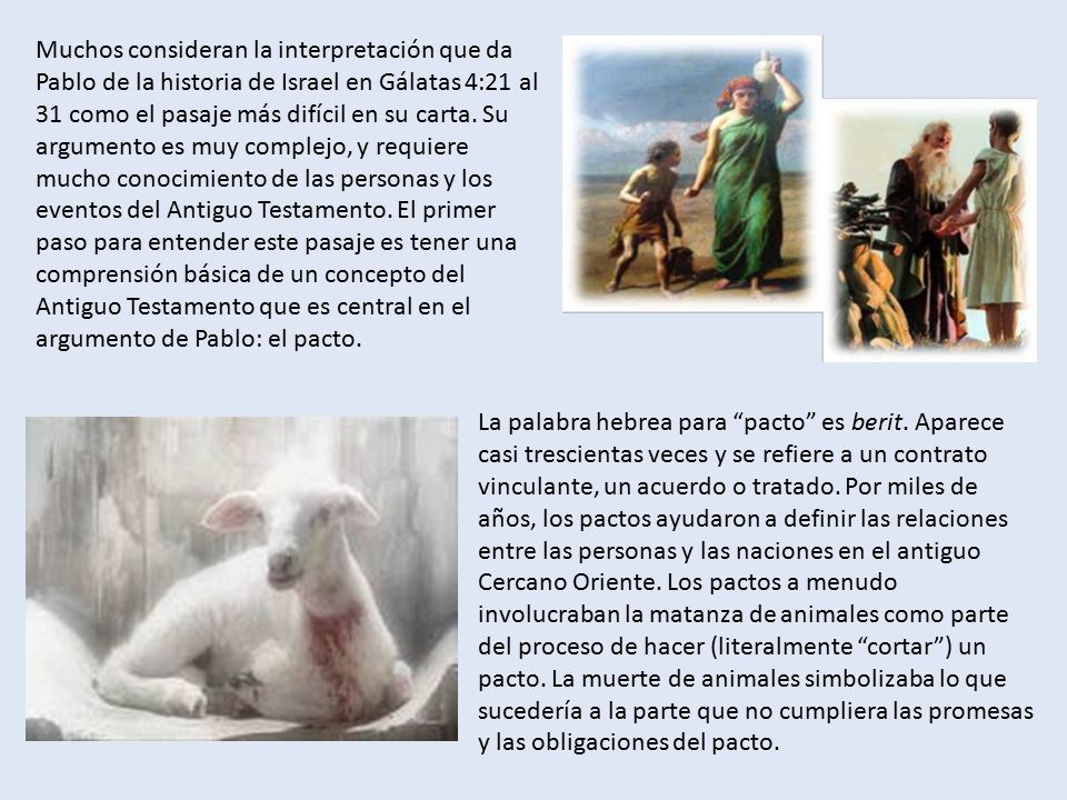 Muchos consideran la interpretación que da Pablo de la historia de Israel en Gálatas 4:21 al 31 como el pasaje más difícil en su carta. Su argumento es muy complejo, y requiere mucho conocimiento de las personas y los eventos del Antiguo Testamento. El primer paso para entender este pasaje es tener una comprensión básica de un concepto del Antiguo Testamento que es central en el argumento de Pablo: el pacto.