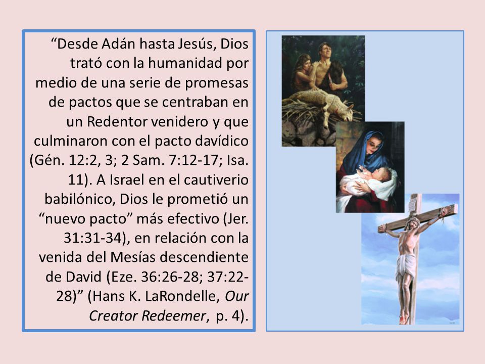 Desde Adán hasta Jesús, Dios trató con la humanidad por medio de una serie de promesas de pactos que se centraban en un Redentor venidero y que culminaron con el pacto davídico (Gén.