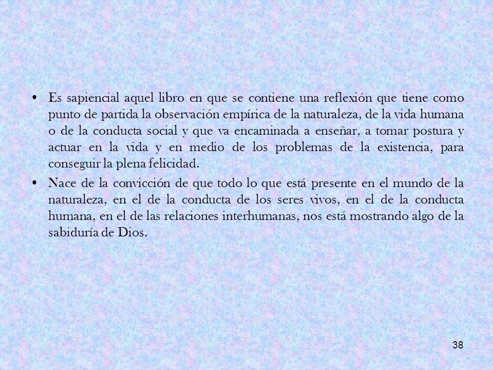 Es sapiencial aquel libro en que se contiene una reflexión que tiene como punto de partida la observación empírica de la naturaleza, de la vida humana o de la conducta social y que va encaminada a enseñar, a tomar postura y actuar en la vida y en medio de los problemas de la existencia, para conseguir la plena felicidad.