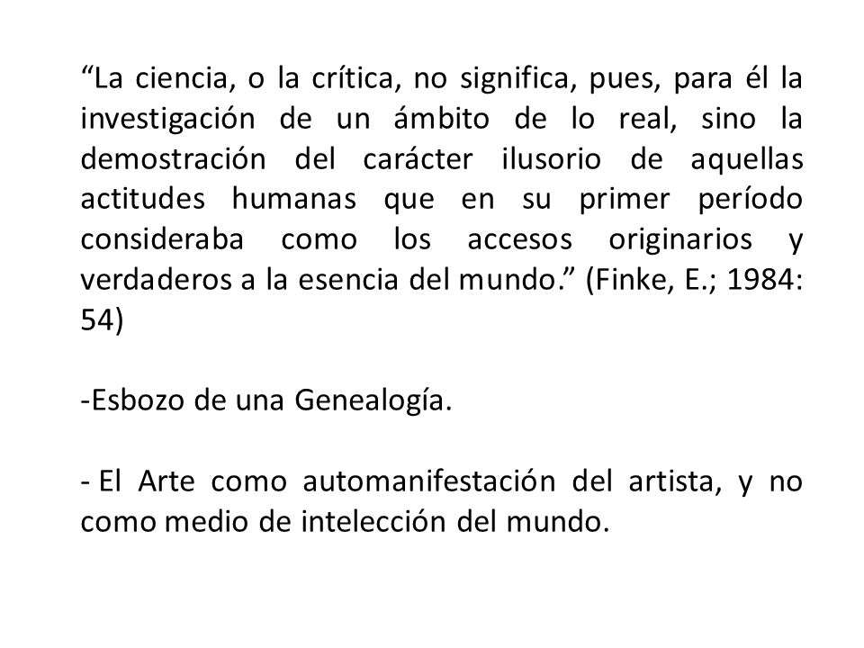 La ciencia, o la crítica, no significa, pues, para él la investigación de un ámbito de lo real, sino la demostración del carácter ilusorio de aquellas actitudes humanas que en su primer período consideraba como los accesos originarios y verdaderos a la esencia del mundo. (Finke, E.; 1984: 54)