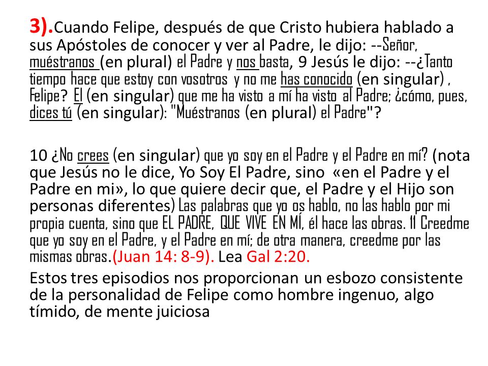 3).Cuando Felipe, después de que Cristo hubiera hablado a sus Apóstoles de conocer y ver al Padre, le dijo: --Señor, muéstranos (en plural) el Padre y nos basta, 9 Jesús le dijo: --¿Tanto tiempo hace que estoy con vosotros y no me has conocido (en singular) , Felipe El (en singular) que me ha visto a mí ha visto al Padre; ¿cómo, pues, dices tú (en singular): Muéstranos (en plural) el Padre