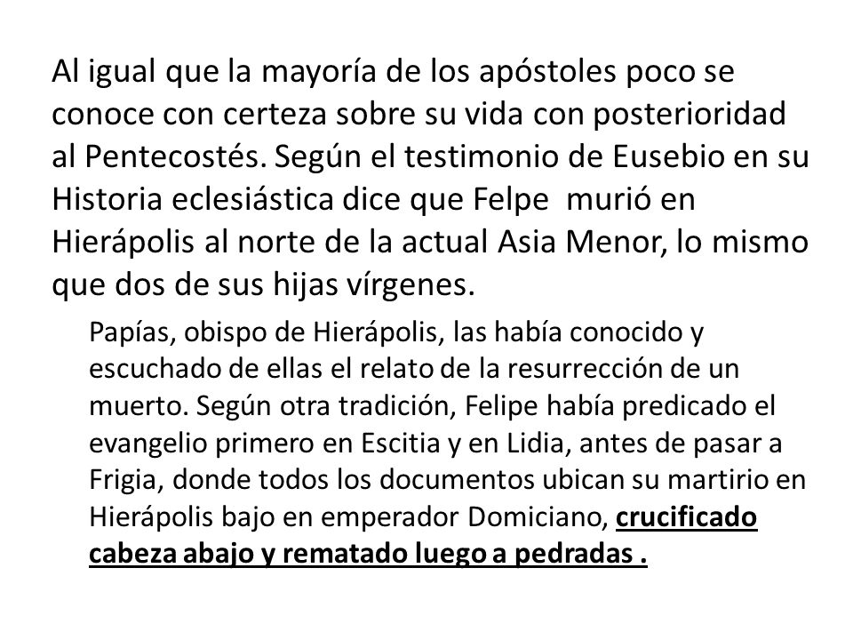 Al igual que la mayoría de los apóstoles poco se conoce con certeza sobre su vida con posterioridad al Pentecostés. Según el testimonio de Eusebio en su Historia eclesiástica dice que Felpe murió en Hierápolis al norte de la actual Asia Menor, lo mismo que dos de sus hijas vírgenes.