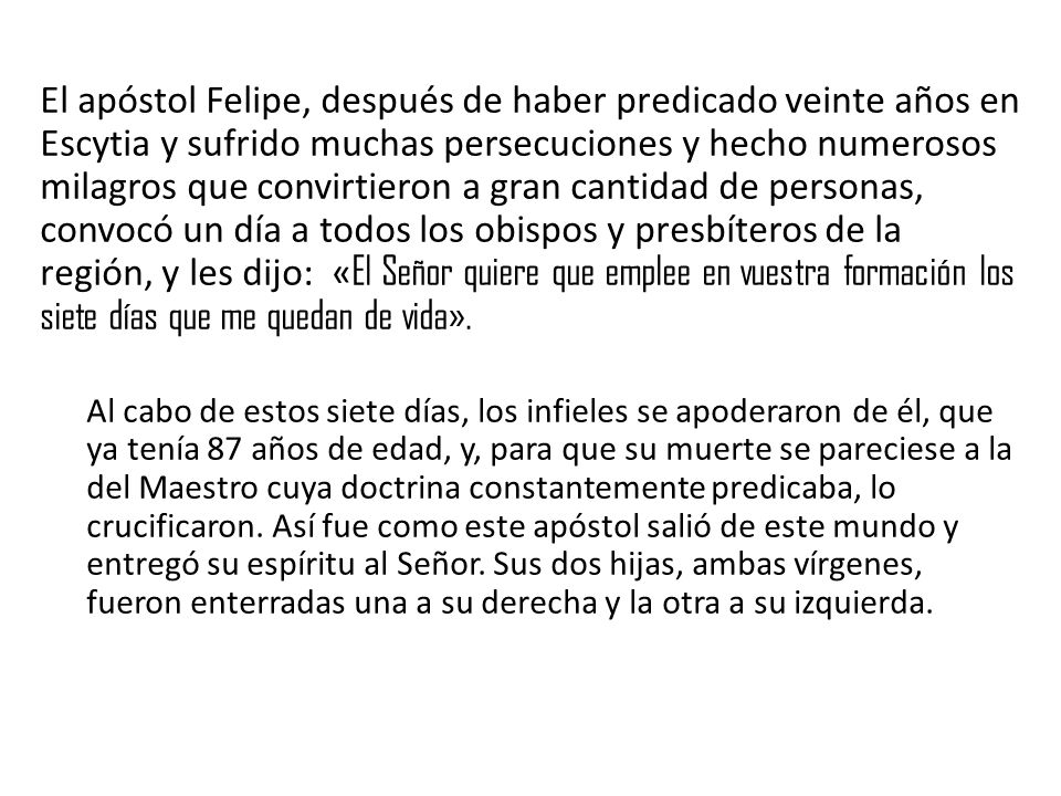 El apóstol Felipe, después de haber predicado veinte años en Escytia y sufrido muchas persecuciones y hecho numerosos milagros que convirtieron a gran cantidad de personas, convocó un día a todos los obispos y presbíteros de la región, y les dijo: «El Señor quiere que emplee en vuestra formación los siete días que me quedan de vida».