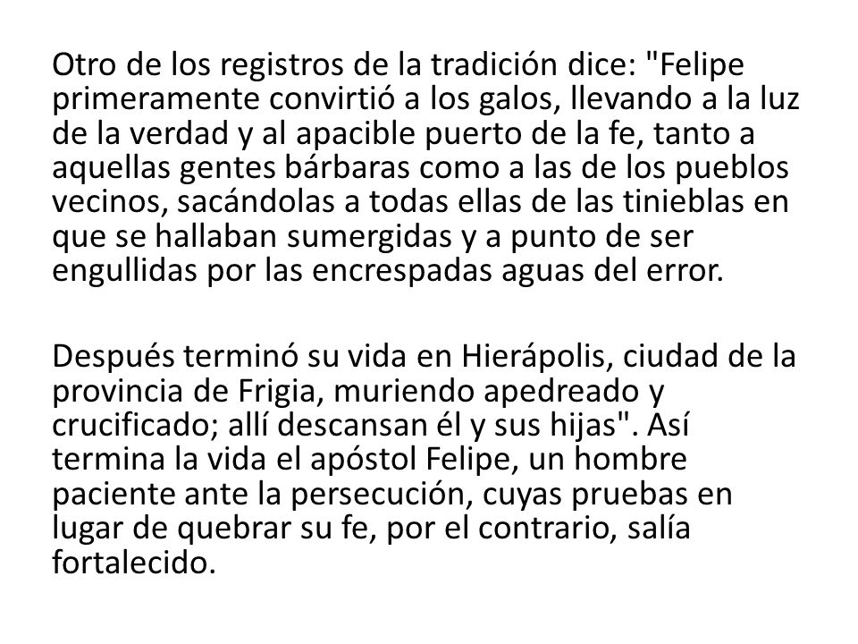 Otro de los registros de la tradición dice: Felipe primeramente convirtió a los galos, llevando a la luz de la verdad y al apacible puerto de la fe, tanto a aquellas gentes bárbaras como a las de los pueblos vecinos, sacándolas a todas ellas de las tinieblas en que se hallaban sumergidas y a punto de ser engullidas por las encrespadas aguas del error.