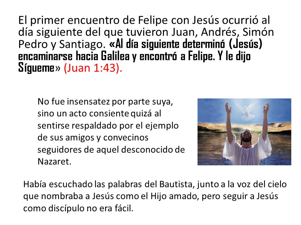 El primer encuentro de Felipe con Jesús ocurrió al día siguiente del que tuvieron Juan, Andrés, Simón Pedro y Santiago. «Al día siguiente determinó (Jesús) encaminarse hacia Galilea y encontró a Felipe. Y le dijo Sígueme» (Juan 1:43).