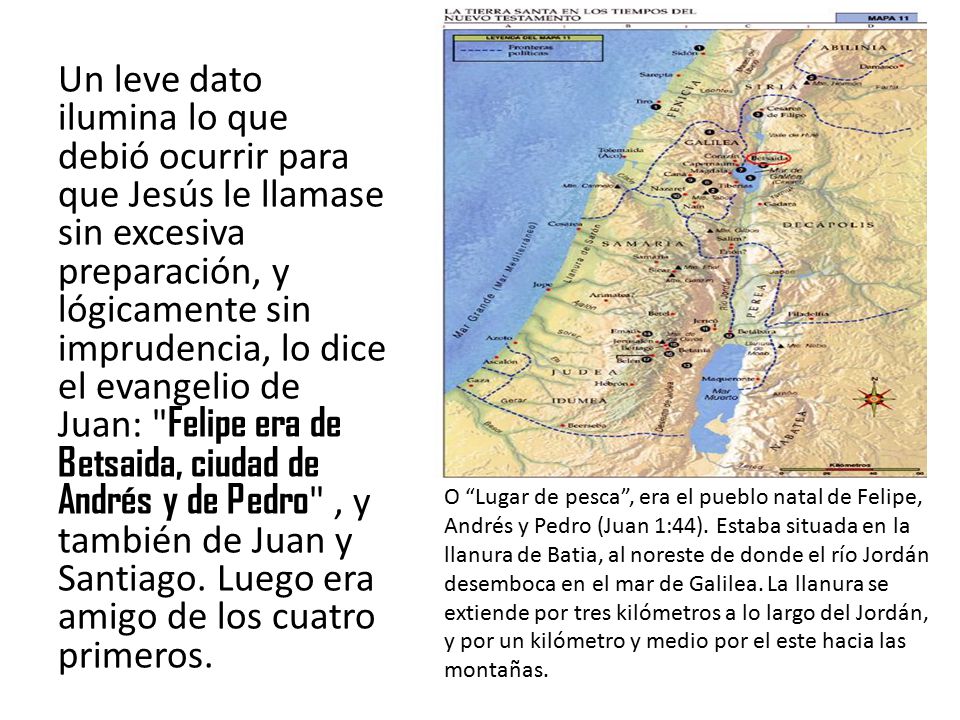Un leve dato ilumina lo que debió ocurrir para que Jesús le llamase sin excesiva preparación, y lógicamente sin imprudencia, lo dice el evangelio de Juan: Felipe era de Betsaida, ciudad de Andrés y de Pedro , y también de Juan y Santiago. Luego era amigo de los cuatro primeros.