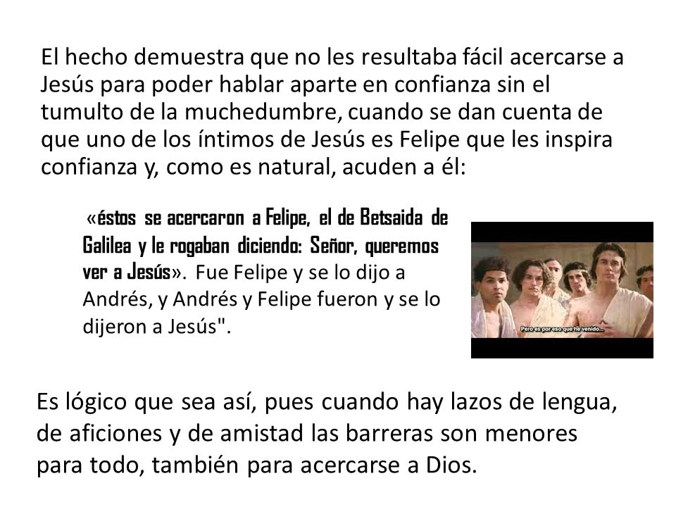 El hecho demuestra que no les resultaba fácil acercarse a Jesús para poder hablar aparte en confianza sin el tumulto de la muchedumbre, cuando se dan cuenta de que uno de los íntimos de Jesús es Felipe que les inspira confianza y, como es natural, acuden a él: