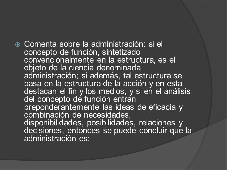 Comenta sobre la administración: si el concepto de función, sintetizado convencionalmente en la estructura, es el objeto de la ciencia denominada administración; si además, tal estructura se basa en la estructura de la acción y en esta destacan el fin y los medios, y si en el análisis del concepto de función entran preponderantemente las ideas de eficacia y combinación de necesidades, disponibilidades, posibilidades, relaciones y decisiones, entonces se puede concluir que la administración es: