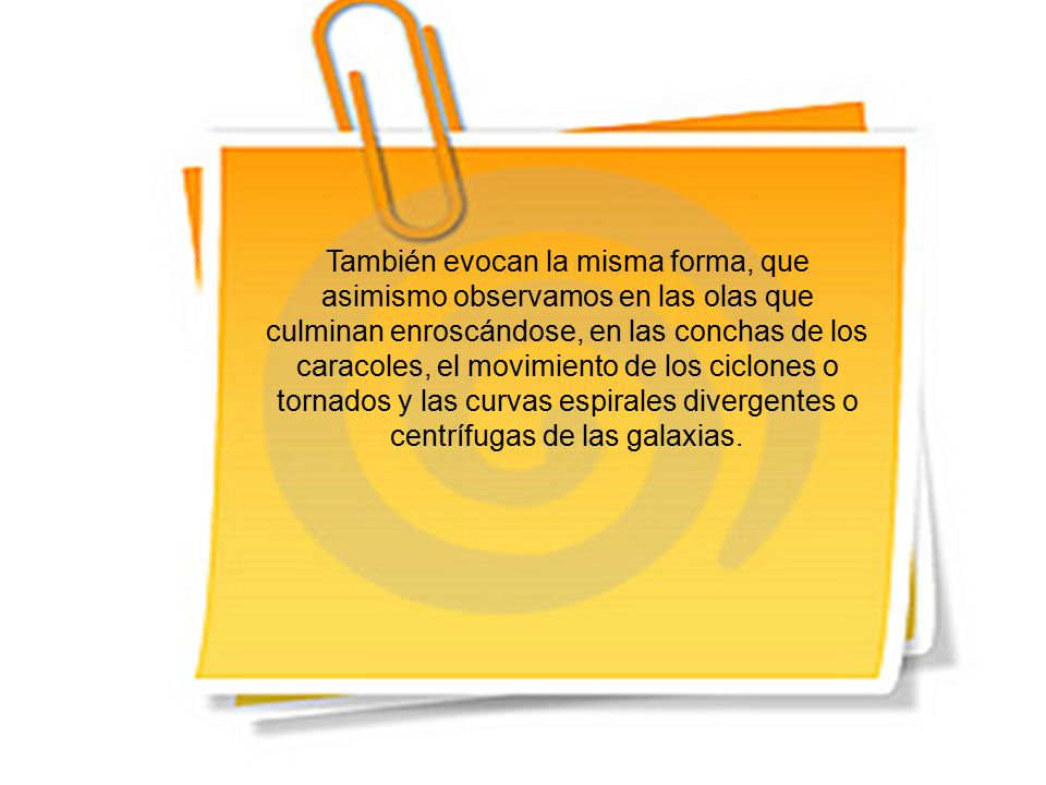 También evocan la misma forma, que asimismo observamos en las olas que culminan enroscándose, en las conchas de los caracoles, el movimiento de los ciclones o tornados y las curvas espirales divergentes o centrífugas de las galaxias.