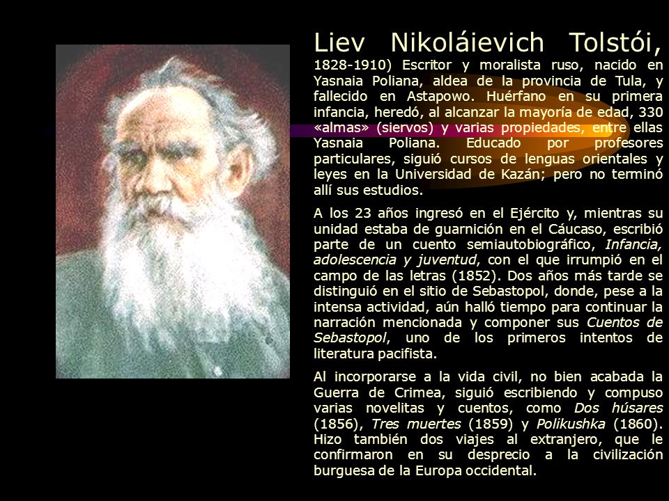 Liev Nikoláievich Tolstói, ) Escritor y moralista ruso, nacido en Yasnaia Poliana, aldea de la provincia de Tula, y fallecido en Astapowo. Huérfano en su primera infancia, heredó, al alcanzar la mayoría de edad, 330 «almas» (siervos) y varias propiedades, entre ellas Yasnaia Poliana. Educado por profesores particulares, siguió cursos de lenguas orientales y leyes en la Universidad de Kazán; pero no terminó allí sus estudios.