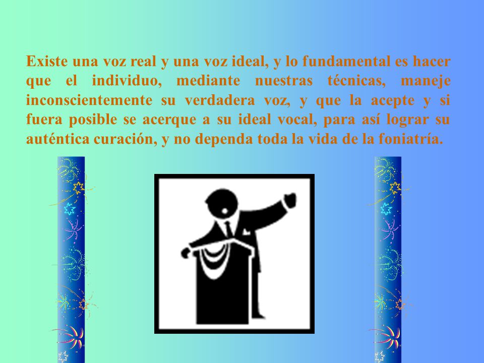 Existe una voz real y una voz ideal, y lo fundamental es hacer que el individuo, mediante nuestras técnicas, maneje inconscientemente su verdadera voz, y que la acepte y si fuera posible se acerque a su ideal vocal, para así lograr su auténtica curación, y no dependa toda la vida de la foniatría.