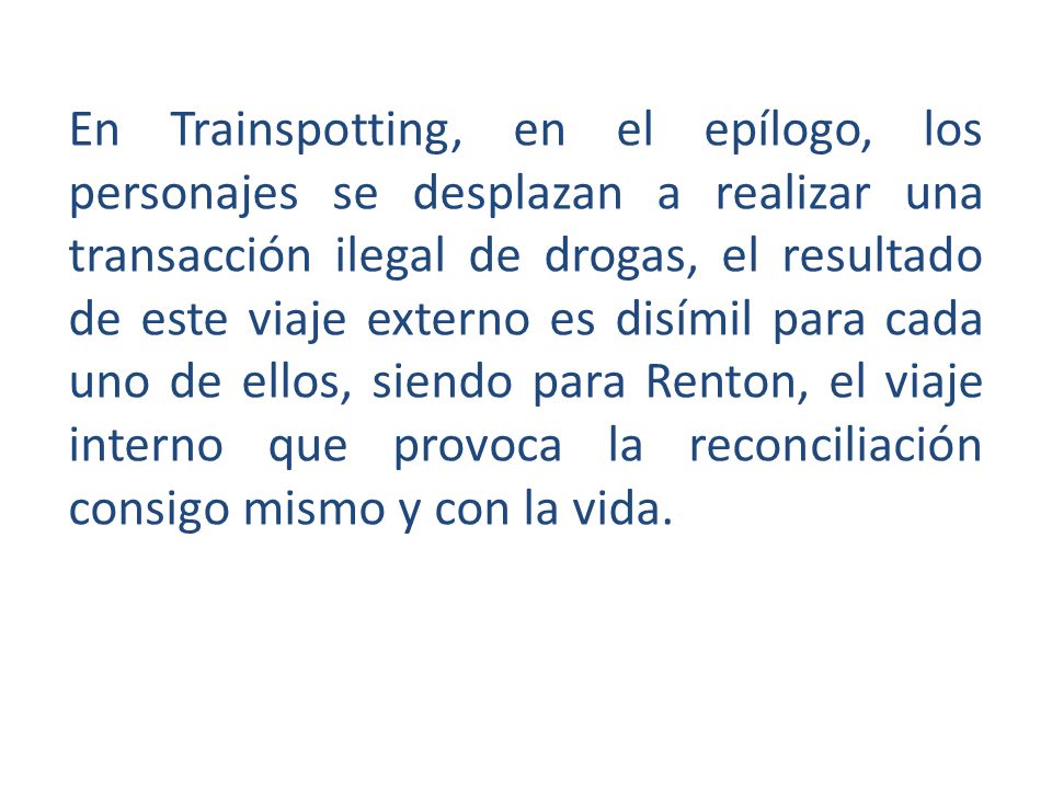En Trainspotting, en el epílogo, los personajes se desplazan a realizar una transacción ilegal de drogas, el resultado de este viaje externo es disímil para cada uno de ellos, siendo para Renton, el viaje interno que provoca la reconciliación consigo mismo y con la vida.