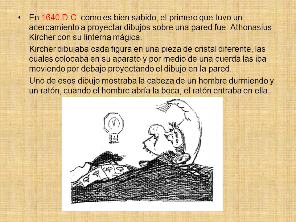En 1640 D.C. como es bien sabido, el primero que tuvo un acercamiento a proyectar dibujos sobre una pared fue: Athonasius Kircher con su linterna mágica.