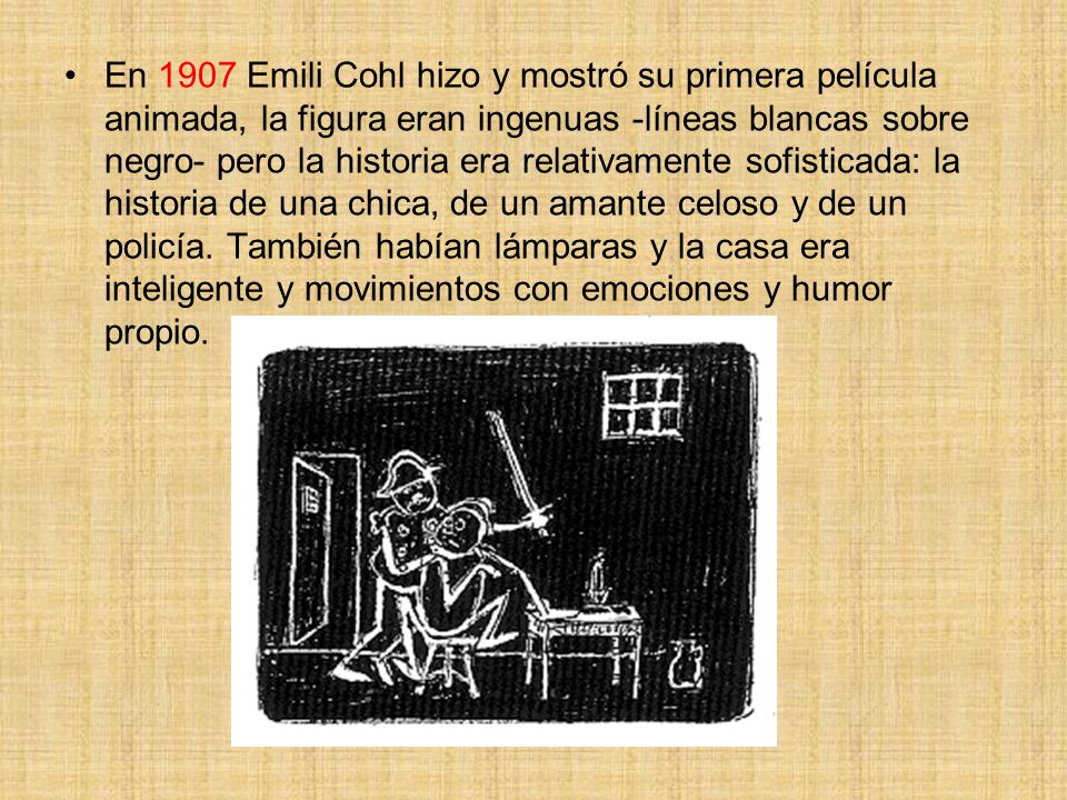 En 1907 Emili Cohl hizo y mostró su primera película animada, la figura eran ingenuas -líneas blancas sobre negro- pero la historia era relativamente sofisticada: la historia de una chica, de un amante celoso y de un policía.