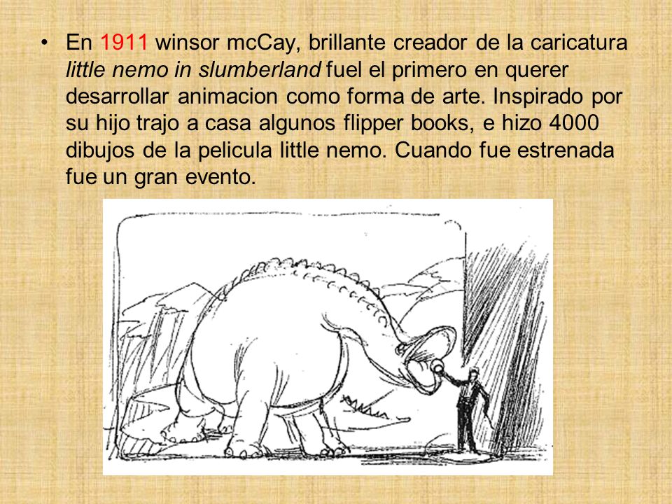 En 1911 winsor mcCay, brillante creador de la caricatura little nemo in slumberland fuel el primero en querer desarrollar animacion como forma de arte.