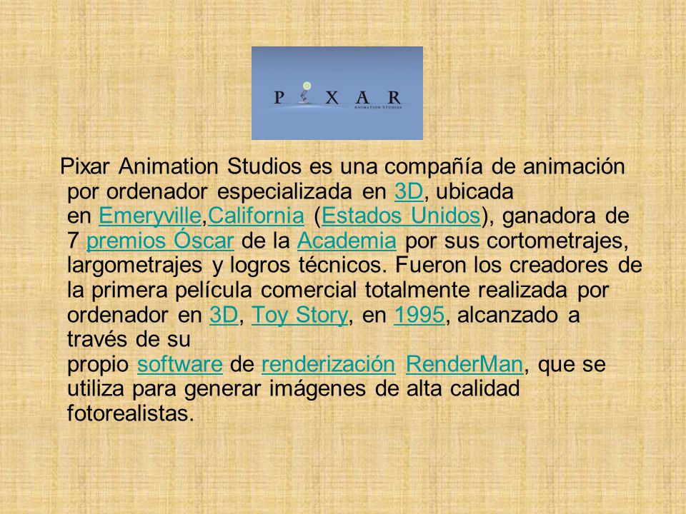 Pixar Animation Studios es una compañía de animación por ordenador especializada en 3D, ubicada en Emeryville,California (Estados Unidos), ganadora de 7 premios Óscar de la Academia por sus cortometrajes, largometrajes y logros técnicos.